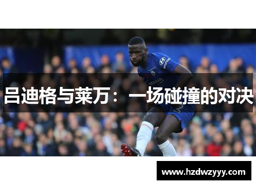 吕迪格与莱万:一场碰撞的对决 吕迪格与莱万:一场碰撞的对决
