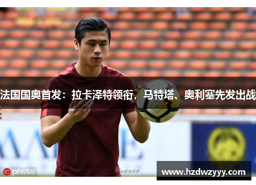 法国国奥首发:拉卡泽特领衔,马特塔、奥利塞先发出战 法国国奥首发:拉卡泽特领衔,马特塔、奥利塞先发出战