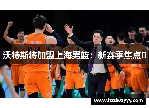 沃特斯将加盟上海男篮：新赛季焦点﻿